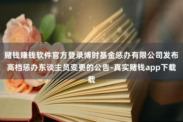 赌钱赚钱软件官方登录博时基金惩办有限公司发布高档惩办东谈主员变更的公告-真实赌钱app下载