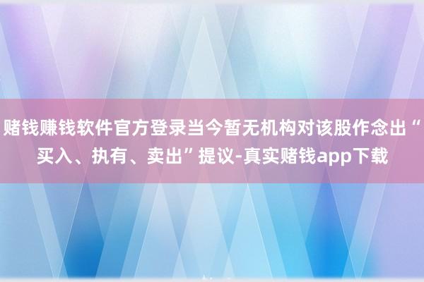 赌钱赚钱软件官方登录当今暂无机构对该股作念出“买入、执有、卖出”提议-真实赌钱app下载