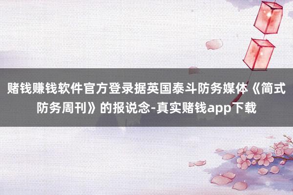 赌钱赚钱软件官方登录据英国泰斗防务媒体《简式防务周刊》的报说念-真实赌钱app下载